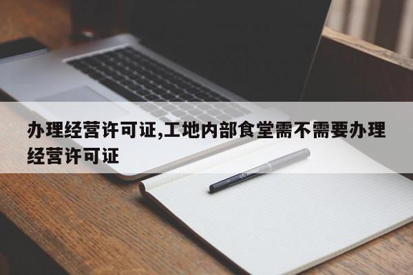 办理经营许可证,工地内部食堂需不需要办理经营许可证