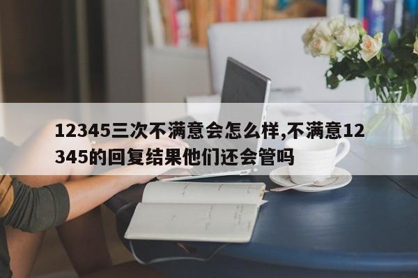 12345三次不满意会怎么样,不满意12345的回复结果他们还会管吗