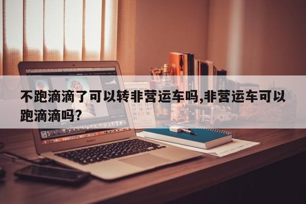 不跑滴滴了可以转非营运车吗,非营运车可以跑滴滴吗?