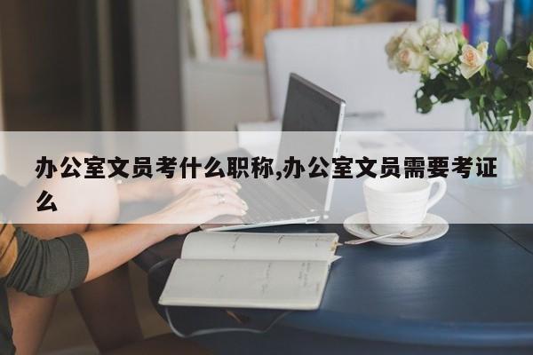 办公室文员考什么职称,办公室文员需要考证么