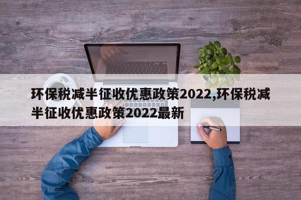 环保税减半征收优惠政策2022,环保税减半征收优惠政策2022最新