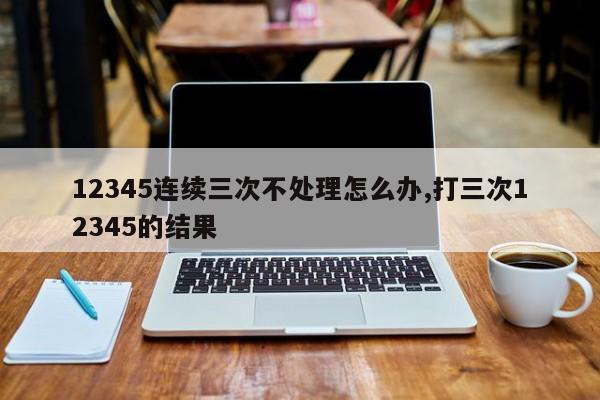 12345连续三次不处理怎么办,打三次12345的结果