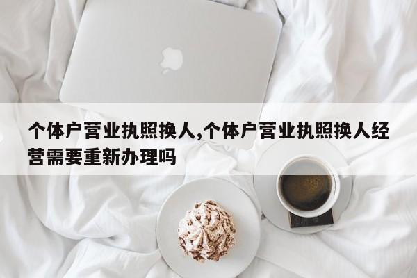 个体户营业执照换人,个体户营业执照换人经营需要重新办理吗