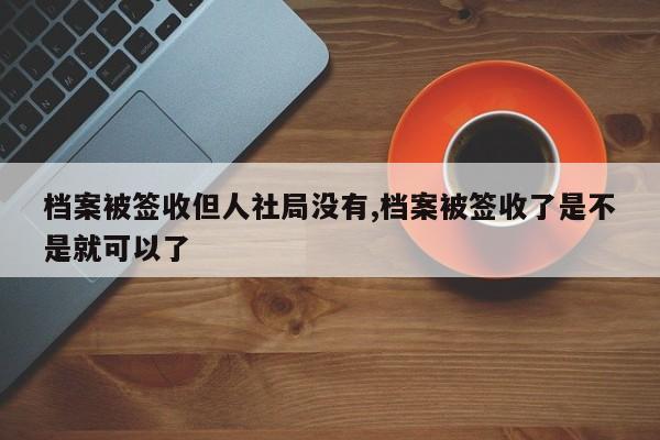 档案被签收但人社局没有,档案被签收了是不是就可以了