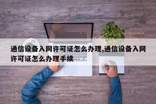 通信设备入网许可证怎么办理,通信设备入网许可证怎么办理手续