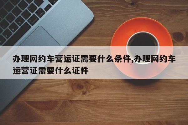 办理网约车营运证需要什么条件,办理网约车运营证需要什么证件