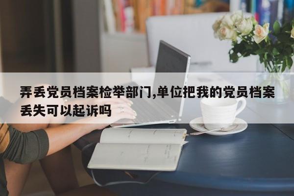 弄丢党员档案检举部门,单位把我的党员档案丢失可以起诉吗