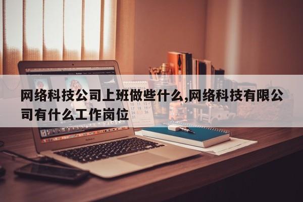 网络科技公司上班做些什么,网络科技有限公司有什么工作岗位