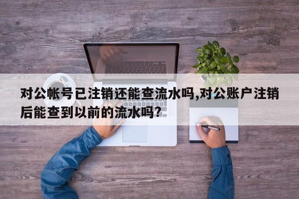 对公帐号已注销还能查流水吗,对公账户注销后能查到以前的流水吗?