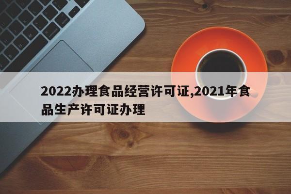 2022办理食品经营许可证,2021年食品生产许可证办理