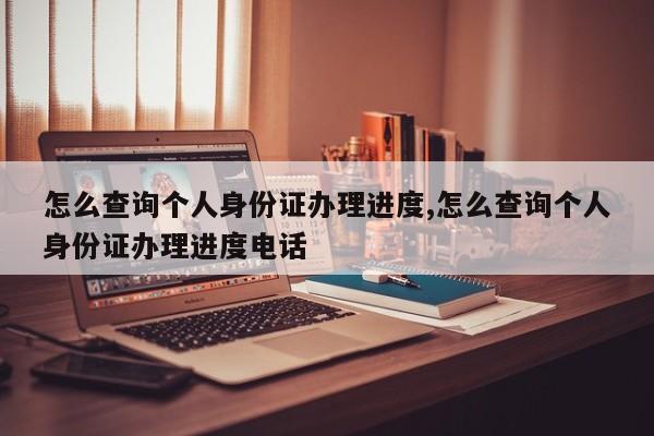 怎么查询个人身份证办理进度,怎么查询个人身份证办理进度电话