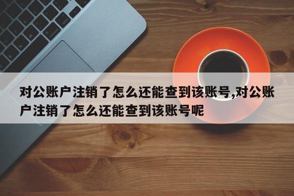 对公账户注销了怎么还能查到该账号,对公账户注销了怎么还能查到该账号呢