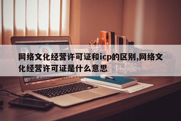 网络文化经营许可证和icp的区别,网络文化经营许可证是什么意思