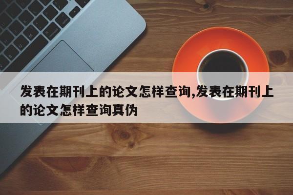 发表在期刊上的论文怎样查询,发表在期刊上的论文怎样查询真伪