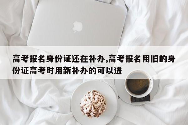 高考报名身份证还在补办,高考报名用旧的身份证高考时用新补办的可以进