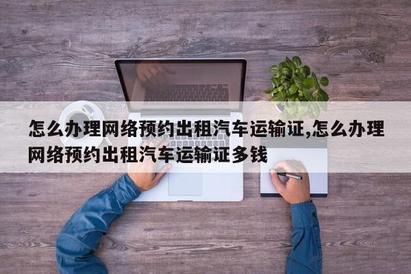 怎么办理网络预约出租汽车运输证,怎么办理网络预约出租汽车运输证多钱