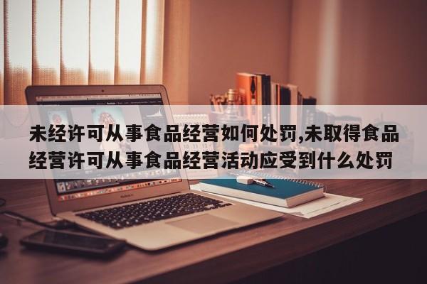 未经许可从事食品经营如何处罚,未取得食品经营许可从事食品经营活动应受到什么处罚