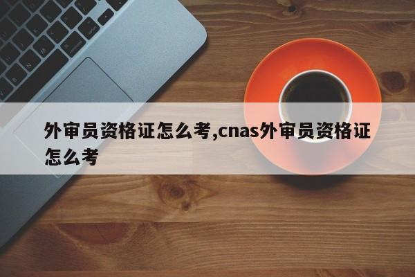 外审员资格证怎么考,cnas外审员资格证怎么考