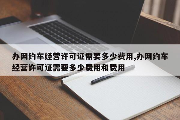 办网约车经营许可证需要多少费用,办网约车经营许可证需要多少费用和费用