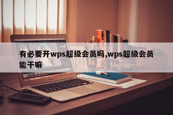 有必要开wps超级会员吗,wps超级会员能干嘛