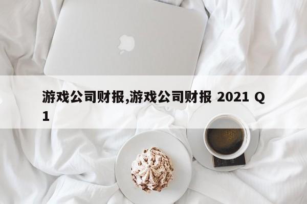 游戏公司财报,游戏公司财报 2021 Q1