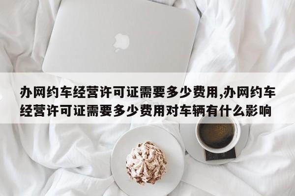 办网约车经营许可证需要多少费用,办网约车经营许可证需要多少费用对车辆有什么影响