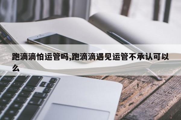 跑滴滴怕运管吗,跑滴滴遇见运管不承认可以么