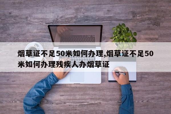 烟草证不足50米如何办理,烟草证不足50米如何办理残疾人办烟草证