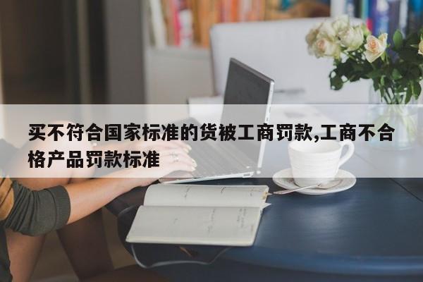 买不符合国家标准的货被工商罚款,工商不合格产品罚款标准