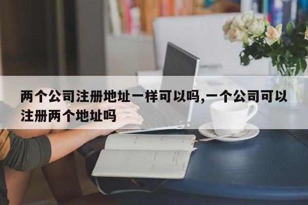 两个公司注册地址一样可以吗,一个公司可以注册两个地址吗