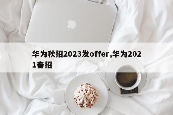 华为秋招2023发offer,华为2021春招