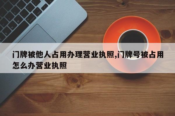 门牌被他人占用办理营业执照,门牌号被占用怎么办营业执照